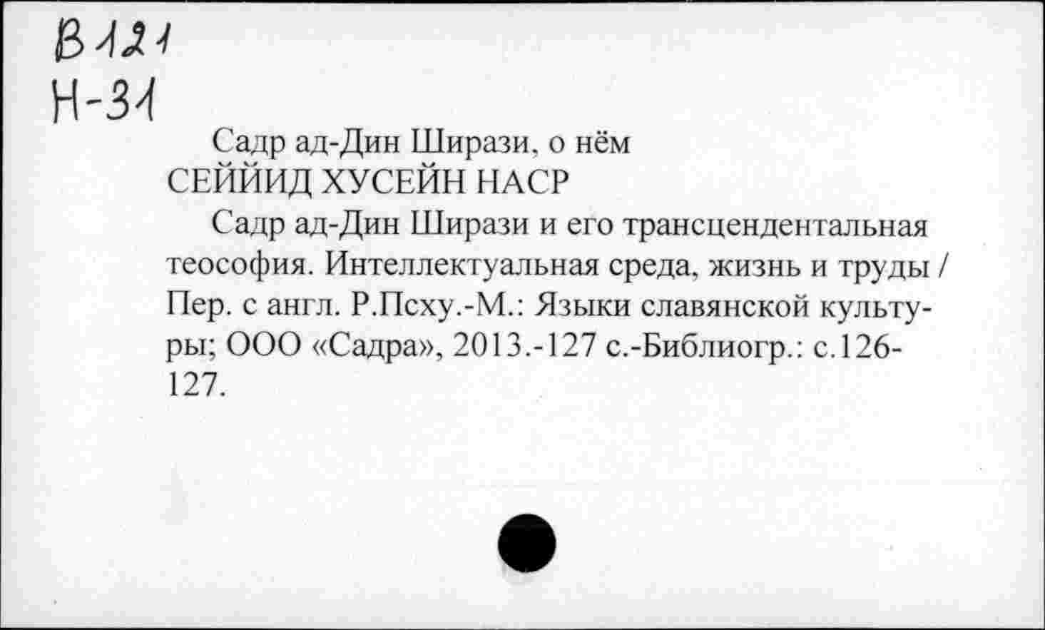 ﻿Н-34
Садр ад-Дин Ширази, о нём СЕЙЙИД ХУСЕЙН НАСР
Садр ад-Дин Ширази и его трансцендентальная теософия. Интеллектуальная среда, жизнь и труды / Пер. с англ. Р.Псху.-М.: Языки славянской культуры; ООО «Садра», 2013.-127 с.-Библиогр.: с. 126-127.